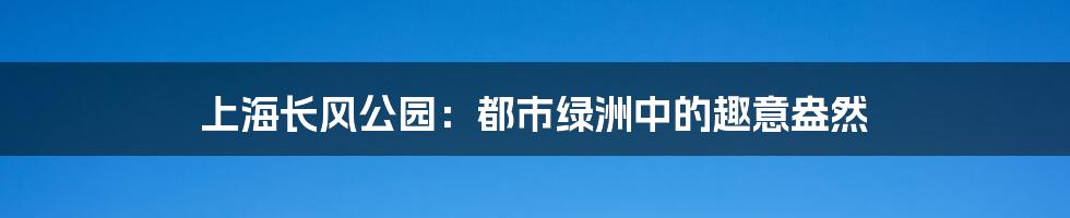 上海长风公园:都市绿洲中的趣意盎然