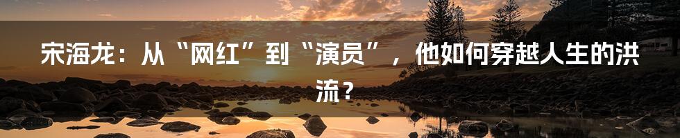 宋海龙:从“网红”到“演员”,他如何穿越人生的洪流?