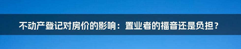 不动产登记对房价的影响：置业者的福音还是负担？