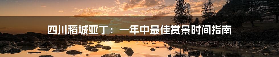 四川稻城亚丁:一年中最佳赏景时间指南