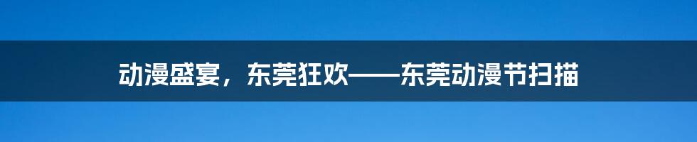 动漫盛宴，东莞狂欢——东莞动漫节扫描