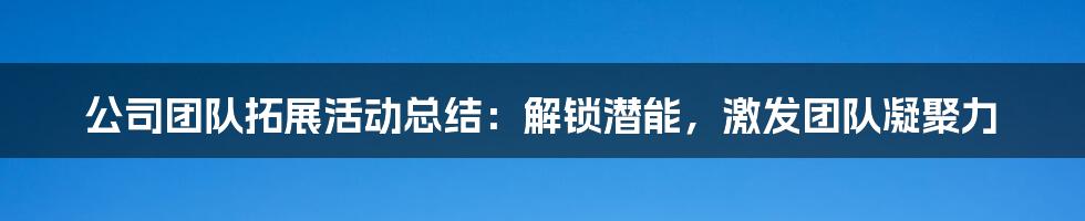 公司团队拓展活动总结:解锁潜能,激发团队凝聚力