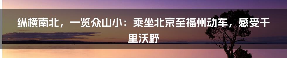 纵横南北,一览众山小:乘坐北京至福州动车,感受千里沃野