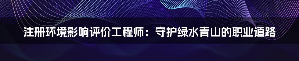 注册环境影响评价工程师：守护绿水青山的职业道路
