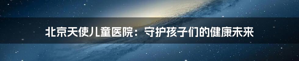 北京天使儿童医院:守护孩子们的健康未来