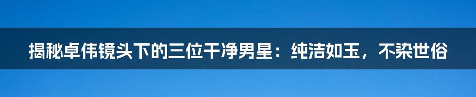 揭秘卓伟镜头下的三位干净男星：纯洁如玉，不染世俗
