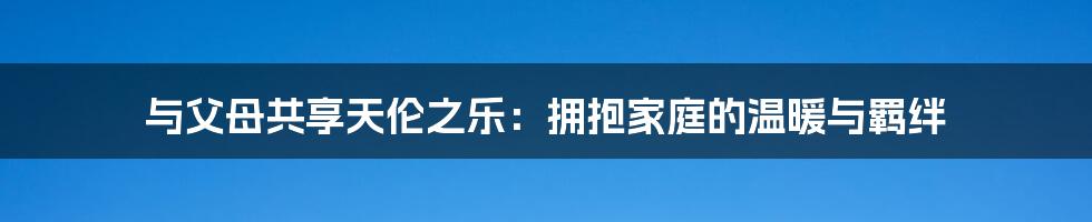 与父母共享天伦之乐:拥抱家庭的温暖与羁绊