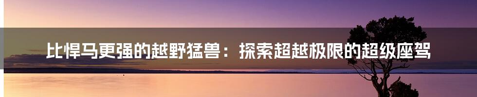 比悍马更强的越野猛兽:探索超越极限的超级座驾