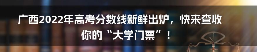 广西2022年高考分数线新鲜出炉,快来查收你的“大学门票”!