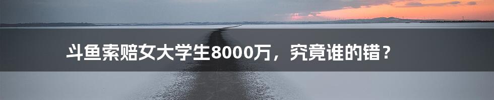 斗鱼索赔女大学生8000万，究竟谁的错？