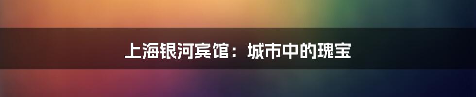 上海银河宾馆：城市中的瑰宝