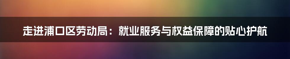 走进浦口区劳动局：就业服务与权益保障的贴心护航