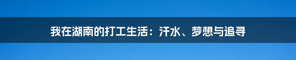 我在湖南的打工生活:汗水、梦想与追寻