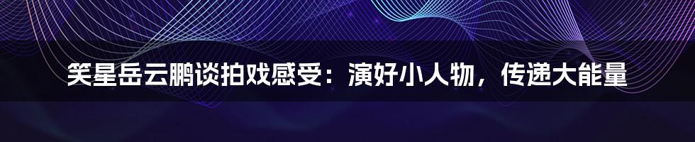 笑星岳云鹏谈拍戏感受:演好小人物,传递大能量