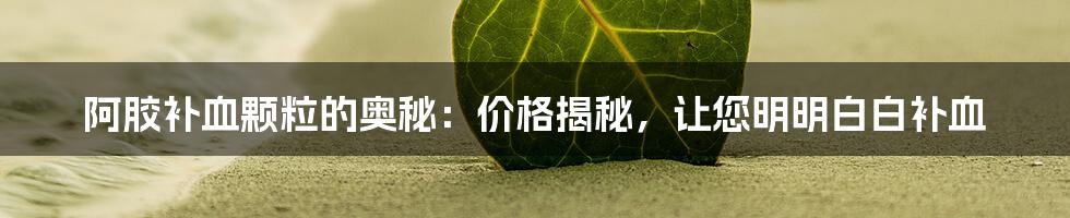 阿胶补血颗粒的奥秘:价格揭秘,让您明明白白补血