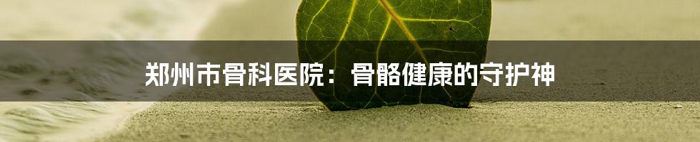 郑州市骨科医院：骨骼健康的守护神