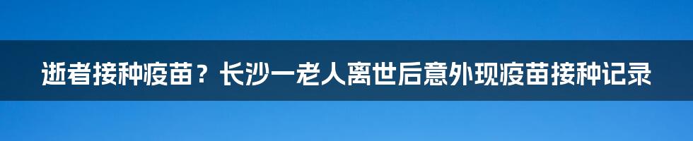 逝者接种疫苗?长沙一老人离世后意外现疫苗接种记录
