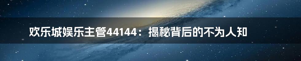 欢乐城娱乐主管44144:揭秘背后的不为人知