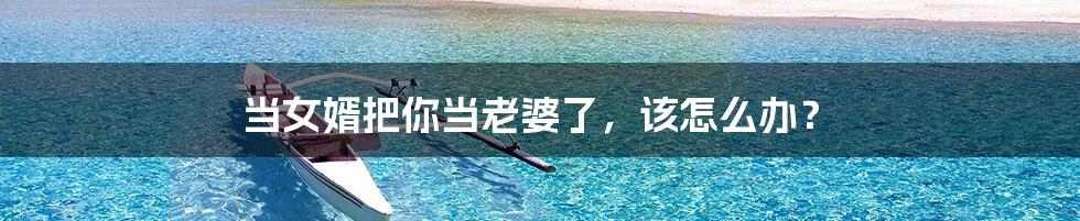 当女婿把你当老婆了，该怎么办？