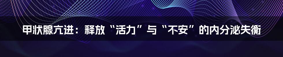 甲状腺亢进:释放“活力”与“不安”的内分泌失衡