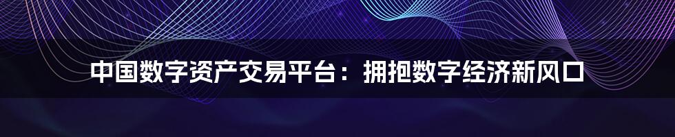 中国数字资产交易平台:拥抱数字经济新风口