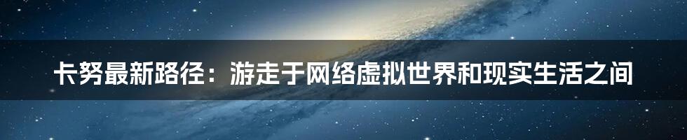 卡努最新路径:游走于网络虚拟世界和现实生活之间
