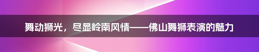 舞动狮光,尽显岭南风情——佛山舞狮表演的魅力