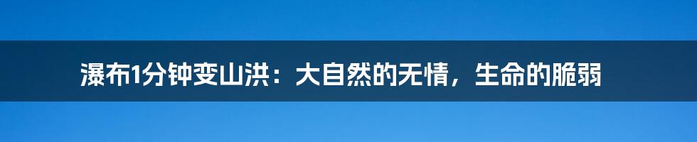 瀑布1分钟变山洪：大自然的无情，生命的脆弱