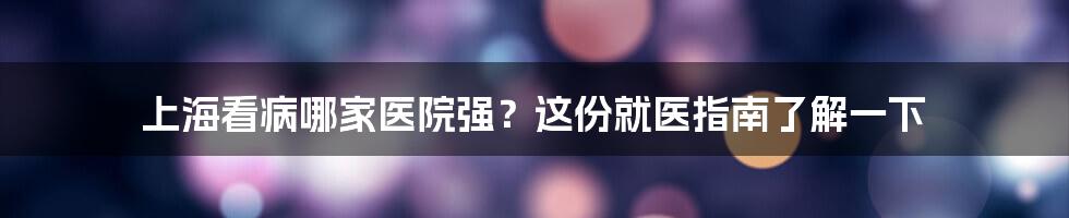 上海看病哪家医院强？这份就医指南了解一下