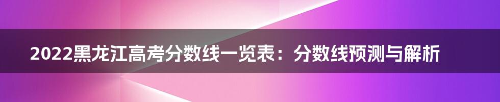 2022黑龙江高考分数线一览表:分数线预测与解析