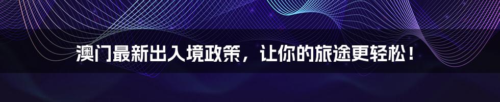 澳门最新出入境政策，让你的旅途更轻松！