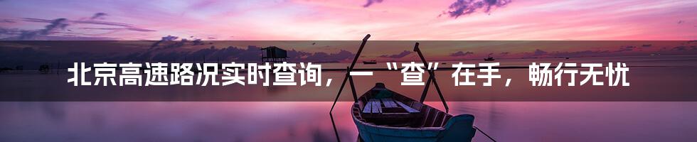 北京高速路况实时查询,一“查”在手,畅行无忧