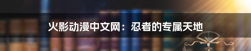 火影动漫中文网:忍者的专属天地