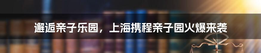 邂逅亲子乐园,上海携程亲子园火爆来袭