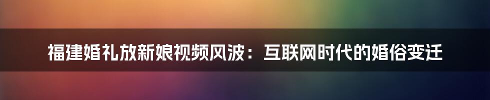 福建婚礼放新娘视频风波：互联网时代的婚俗变迁