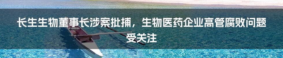 长生生物董事长涉案批捕，生物医药企业高管腐败问题受关注