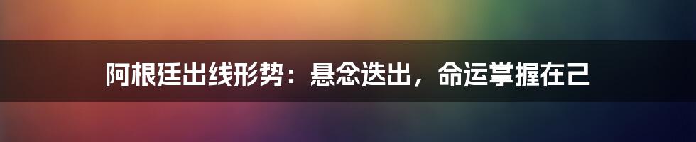 阿根廷出线形势:悬念迭出,命运掌握在己