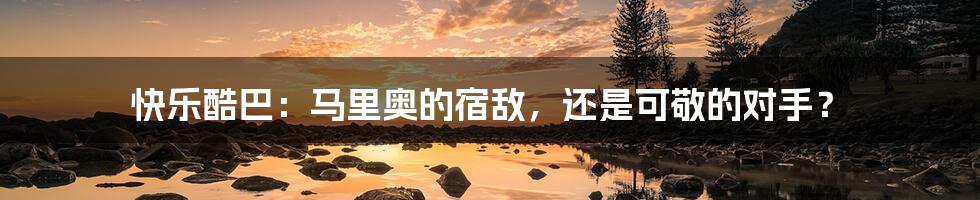 快乐酷巴:马里奥的宿敌,还是可敬的对手?