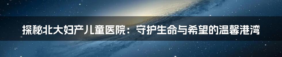 探秘北大妇产儿童医院:守护生命与希望的温馨港湾
