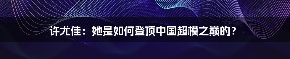 许尤佳：她是如何登顶中国超模之巅的？