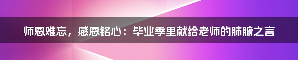 师恩难忘,感恩铭心:毕业季里献给老师的肺腑之言