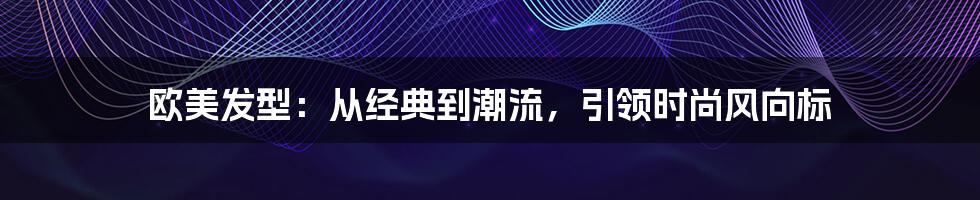 欧美发型:从经典到潮流,引领时尚风向标