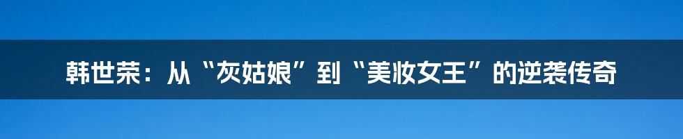 韩世荣：从“灰姑娘”到“美妆女王”的逆袭传奇