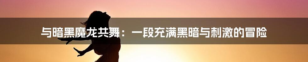 与暗黑魔龙共舞:一段充满黑暗与刺激的冒险