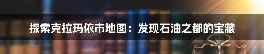 探索克拉玛依市地图:发现石油之都的宝藏
