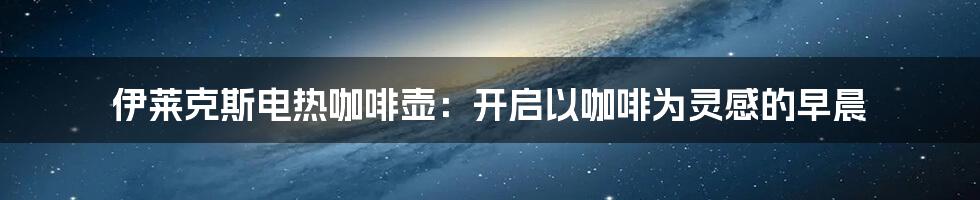 伊莱克斯电热咖啡壶:开启以咖啡为灵感的早晨