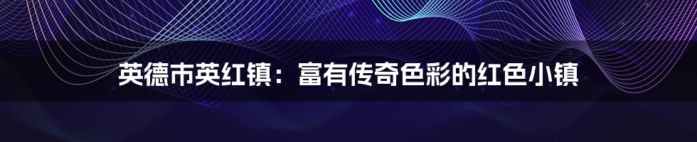 英德市英红镇:富有传奇色彩的红色小镇