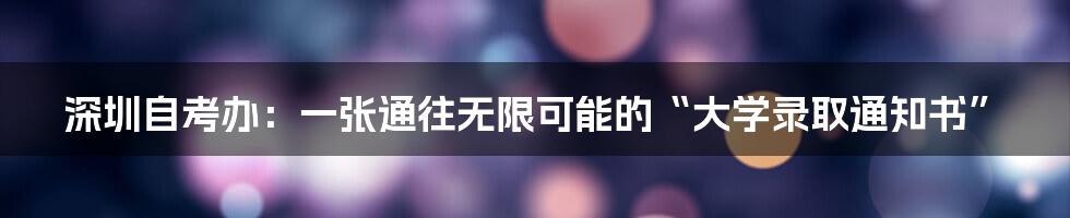 深圳自考办：一张通往无限可能的“大学录取通知书”