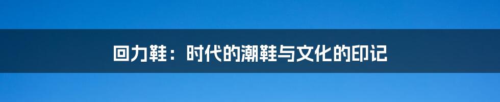 回力鞋:时代的潮鞋与文化的印记