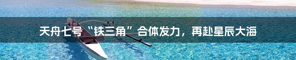 天舟七号“铁三角”合体发力,再赴星辰大海